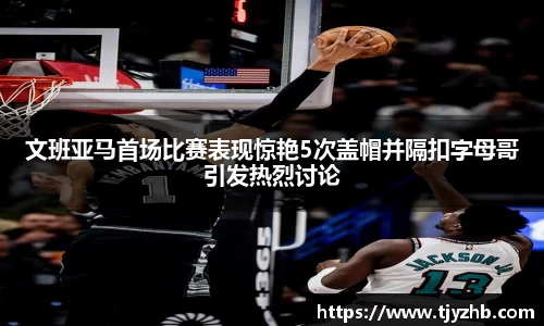 文班亚马首场比赛表现惊艳5次盖帽并隔扣字母哥引发热烈讨论