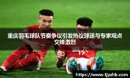 重庆羽毛球队节奏争议引发热议球迷与专家观点交锋激烈