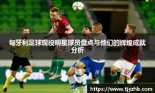 匈牙利足球现役明星球员盘点与他们的辉煌成就分析