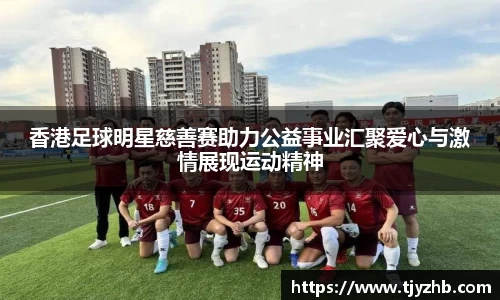 香港足球明星慈善赛助力公益事业汇聚爱心与激情展现运动精神