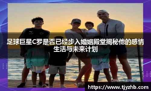 足球巨星C罗是否已经步入婚姻殿堂揭秘他的感情生活与未来计划