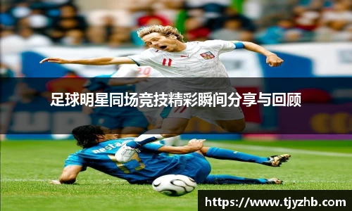 足球明星同场竞技精彩瞬间分享与回顾